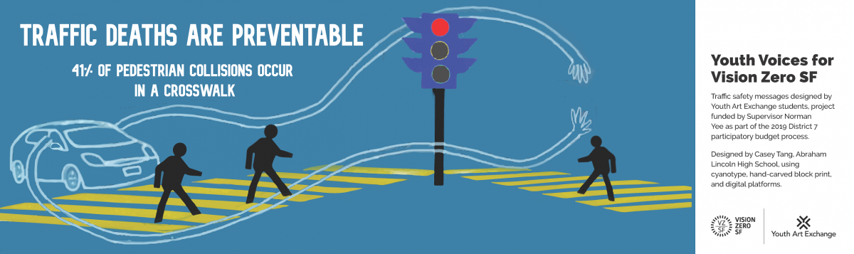Image Title: Traffic Deaths Are Preventable. 41% of pedestrian collisions occur in a crosswalk. Image shows at stop light with two pedestrians in crosswalk. Side message says: Youth Voices for Vision Zero SF. Traffic safety messages designed by Youth Art Exchange students, project funded by Supervisor Norman Yee as part of the 2019 District 7 participatory budget process. Designed by Casey Tang, Abraham Lincoln High School using cyanotype, hand-carved block print, and digital platforms. Vision Zero logo. Yo