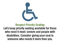 Respect Priority Seating. Let’s keep priority seating available for those who need it most: seniors and people with disabilities. Consider giving your seat to someone who needs it more than you. 