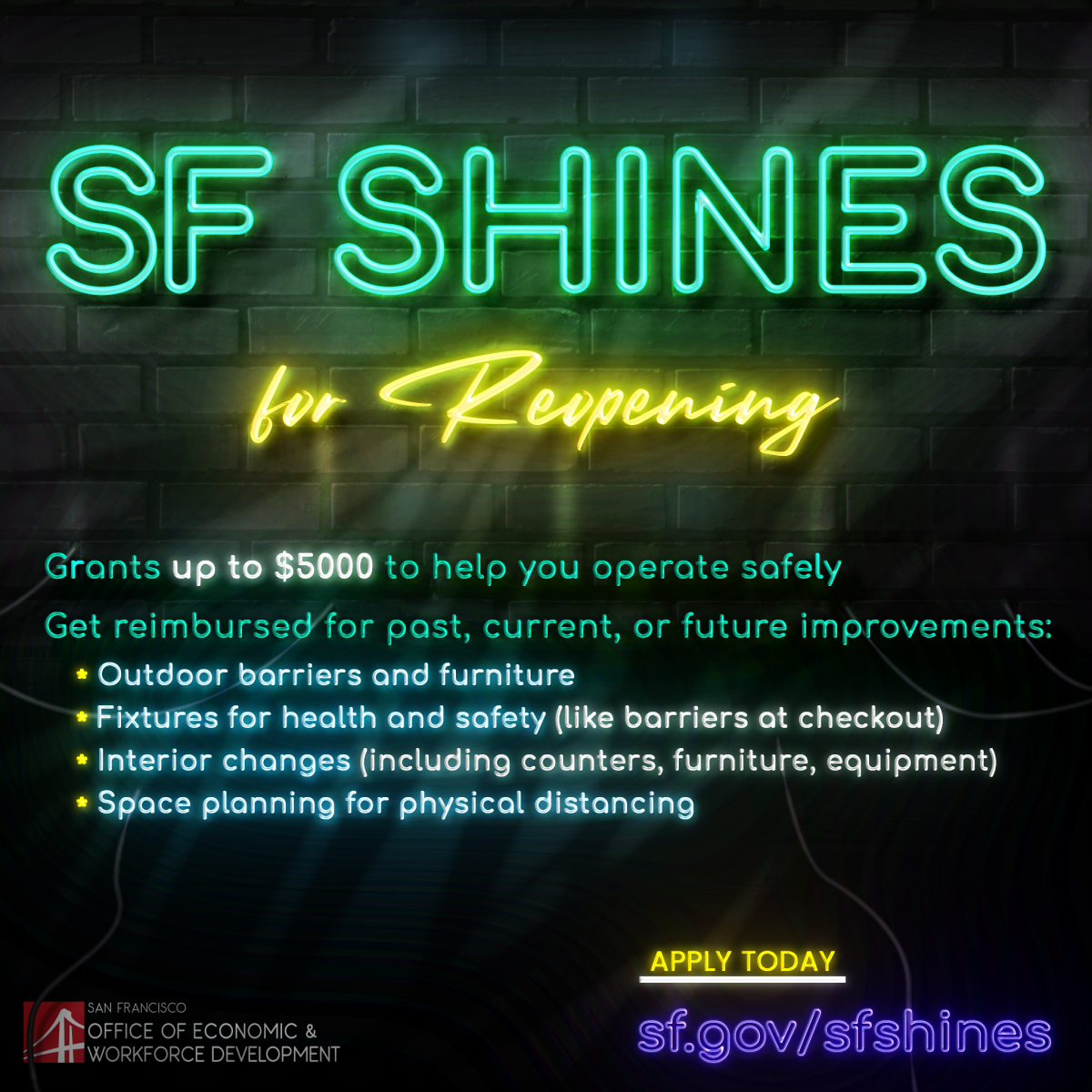  Grants up to $5,000 to help you operate safely. Get reimbursed for past, current and future improvements. Outdoor barriers and furniture. Fixtures for health and safety (like barriers at checkout). Interior changes (including counters, furniture, equipment. Space planning for physical distancing. Apply today at sfgov/sfshines. 