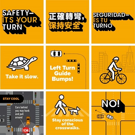 nine posters with these messages: "safety it's your turn" in english, chinese and spanish, "take it slow" with an image of a turtle, "left turn guide bumps" with an image of a car turning left by guide bumps, an image of a cyclist wearing a helmet, "stay cool" because "cars behind you may honk and pull around", an image of a human walking a dog with the message "stay conscious of the sidewalks", and an image of a car turning left encroaching the wrong lane with the message "no"