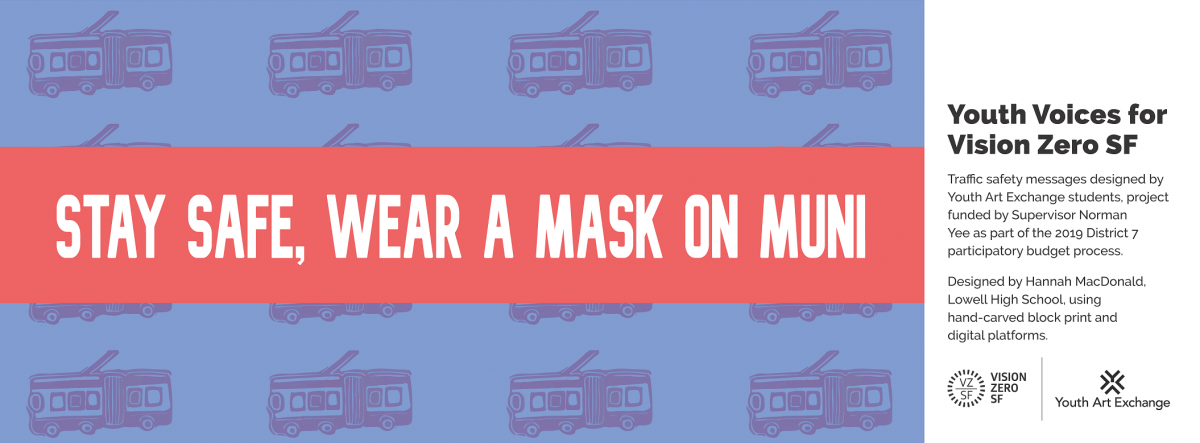 Image Title: Stay Safe. Wear a Mask on Muni. Image shows buses. Side message says: Youth Voices for Vision Zero SF. Traffic safety messages designed by Youth Art Exchange students, project funded by Supervisor Norman Yee as part of the 2019 District 7 participatory budget process. Designed by Hannah MacDonald, Lowell High School using cyanotype, hand-carved block print, and digital platforms. Vision Zero logo. Youth Art Exchange Logo