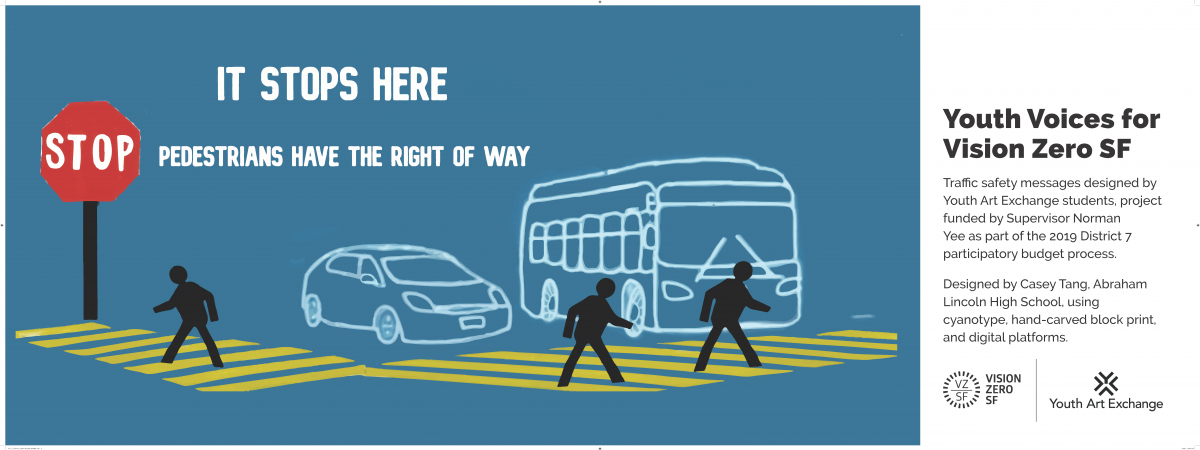 Image Title: It Stops Here. Pedestrians have right of way. Image shows car and bus at stop sign with pedestrians in crosswalk. Side message says: Youth Voices for Vision Zero SF. Traffic safety messages designed by Youth Art Exchange students, project funded by Supervisor Norman Yee as part of the 2019 District 7 participatory budget process. Designed by Casey Tang, Abraham Lincoln High School using cyanotype, hand-carved block print, and digital platforms. Vision Zero logo. Youth Art Exchange Logo