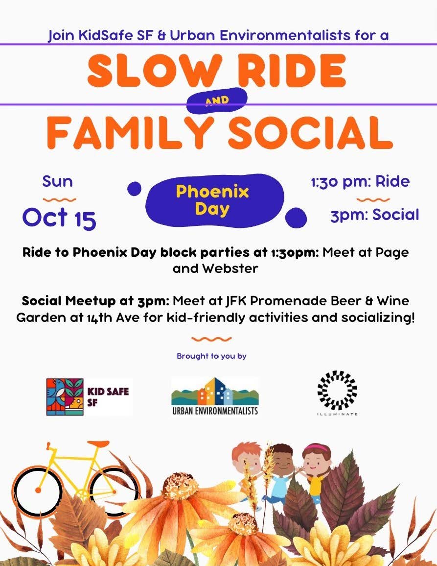 Flier for the KidSafe SF & Urban Environmentalists Slow Ride and Family Social. Ride to Phoenix Day block parties at 1:30pm (meet at Page and Webster). Social meetup at 3pm (meet at JFK Promenade Beer & Wine Garden at 14th Ave for kid-friendly activities and socializing). Brought to you by Kidsafe SF, Urban Environmentalists, and Illuminate. 