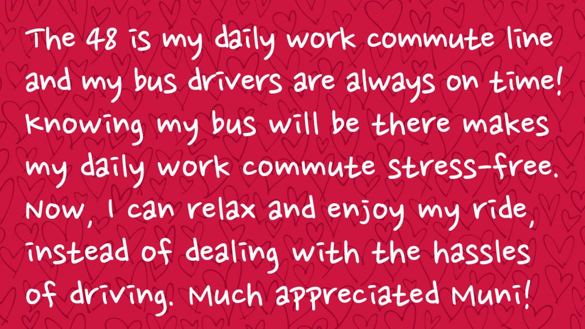 Image is a Muni rider response and Reads: The 48 is my daily work commute line and my bus drivers are always on time! Knowing my bus will be there makes my daily work commute stress-free. Now, I can relax and enjoy my ride, instead of dealing with the hassles of driving. Much appreciated Muni! 