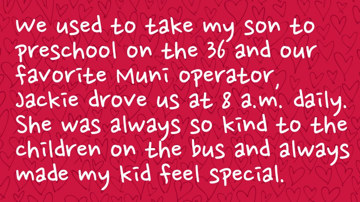 Image is a Muni rider response and reads: We used to take my son to preschool on the 36 and our favorite Muni operator, Jackie drove us at 8 a.m. daily. She was always so kind to the children on the bus and always made my kid feel special. 