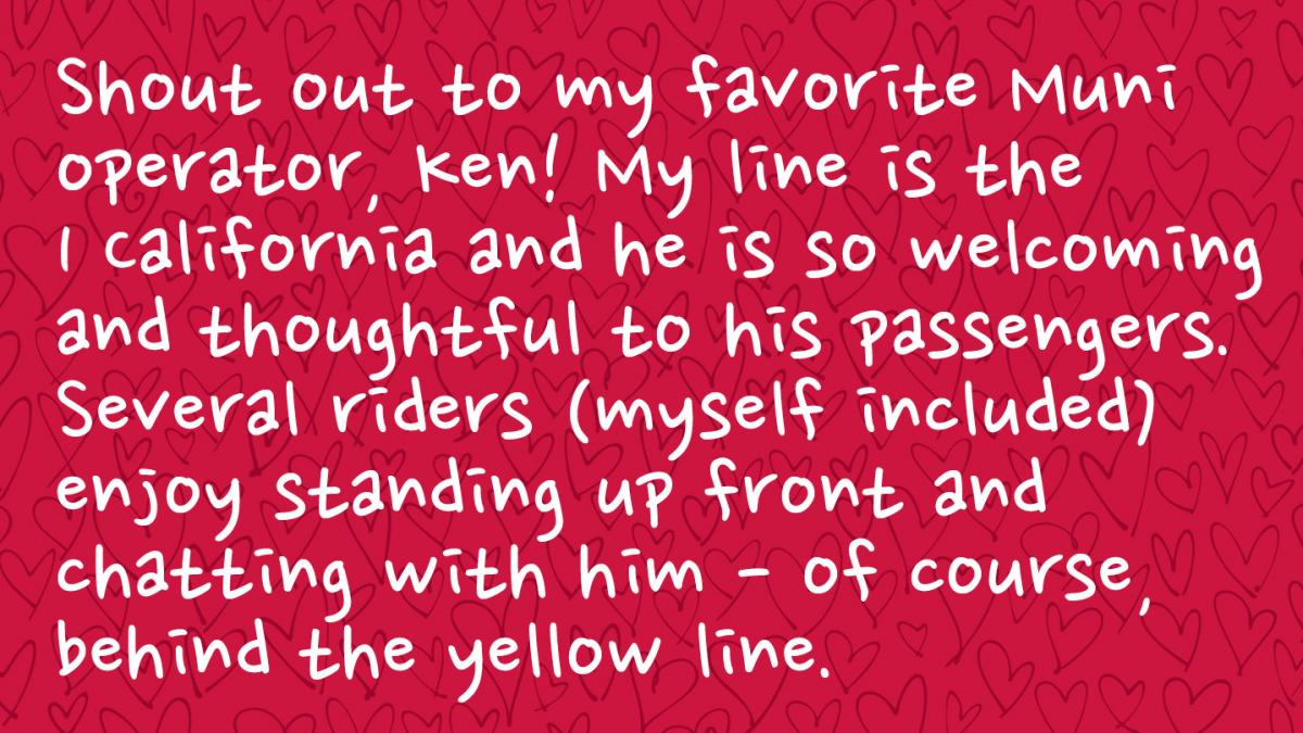 Image is a Muni rider response and reads: Shout out to my favorite Muni operator, Ken! My line is the 1 California and he is so welcoming and thoughtful to his passengers. Several riders (myself included) enjoy standing up front and chatting with him - of course, behind the yellow line. 