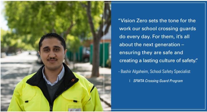  "Vision Zero sets the tone for the work our school crossing guards do every day. For them, it's all about the next generation -- ensuring they are safe and creating a lasting culture of safety." -Bashir Algaheim, School Safety Specialist, SFMTA Crossing Guard Program.